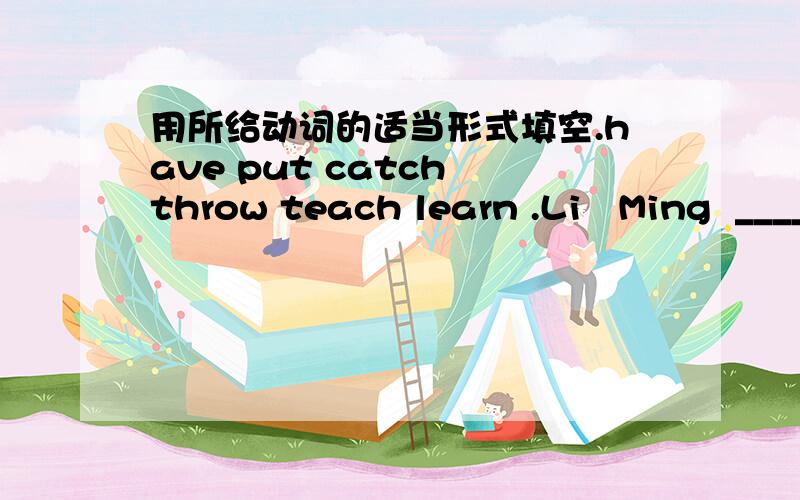 用所给动词的适当形式填空.have put catch throw teach learn .Li   Ming  _____   a   pair  of   runners.Danny  wants  to  _____  to  play  basketball.An  orange  piay  _____  the  ball.    He  _____  the  ball.       Bob  _____  it!  Bob  ru