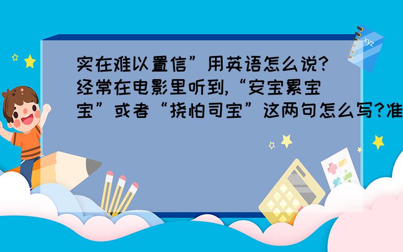 实在难以置信”用英语怎么说?经常在电影里听到,“安宝累宝宝”或者“挠怕司宝”这两句怎么写?准确点?