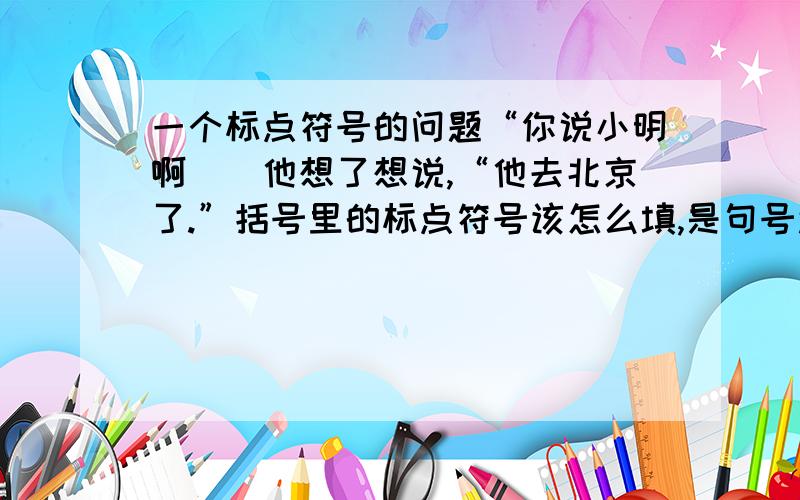 一个标点符号的问题“你说小明啊（）他想了想说,“他去北京了.”括号里的标点符号该怎么填,是句号还是逗号.另外,这句话其他标点符号是不是写对了.