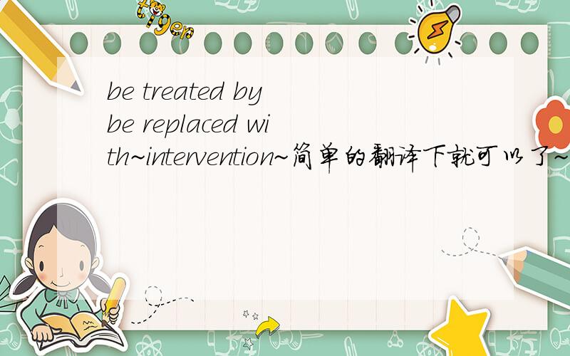 be treated by be replaced with~intervention~简单的翻译下就可以了~不要长篇大论~