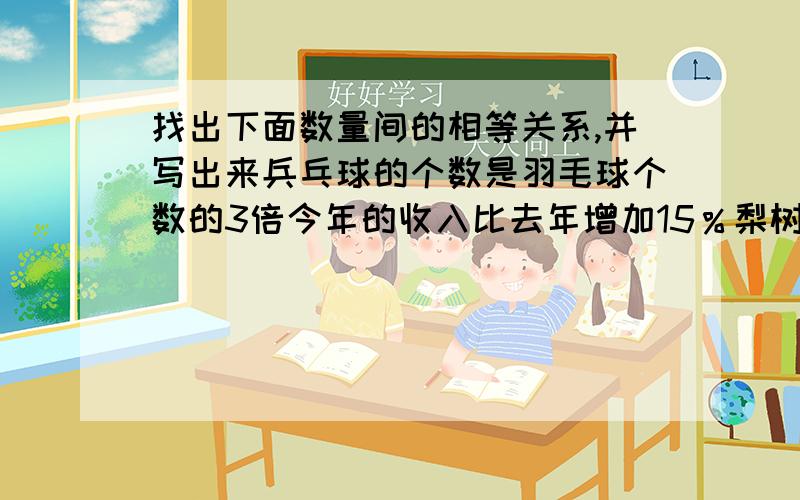 找出下面数量间的相等关系,并写出来兵乓球的个数是羽毛球个数的3倍今年的收入比去年增加15％梨树棵树比苹果数的2倍多80棵买2支钢笔比8支水彩笔便宜2元