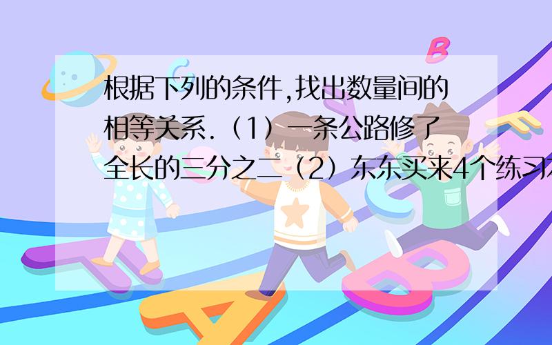 根据下列的条件,找出数量间的相等关系.（1）一条公路修了全长的三分之二（2）东东买来4个练习本和5枝铅笔共付5.6元（3）参加科技小组的男生比女生的2倍还多1人（4）末班男生人数比女生