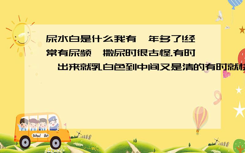 尿水白是什么我有一年多了!经常有尿频,撒尿时很古怪.有时一出来就乳白色到中间又是清的有时就快尿完时是乳白色的,是什么病?