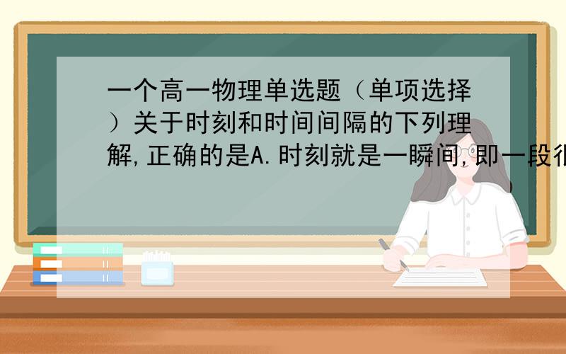 一个高一物理单选题（单项选择）关于时刻和时间间隔的下列理解,正确的是A.时刻就是一瞬间,即一段很短的时间间隔B.不同时刻反应的是不同事件发生的顺序先后C.时间间隔确切的说就是两