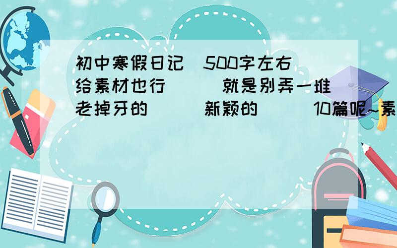 初中寒假日记（500字左右）给素材也行```就是别弄一堆老掉牙的```新颖的```10篇呢~素材也可以```不一定是10篇要求质量不要求数量``还有有些人,别说一些自己写呀什么的``那些道理不用教!