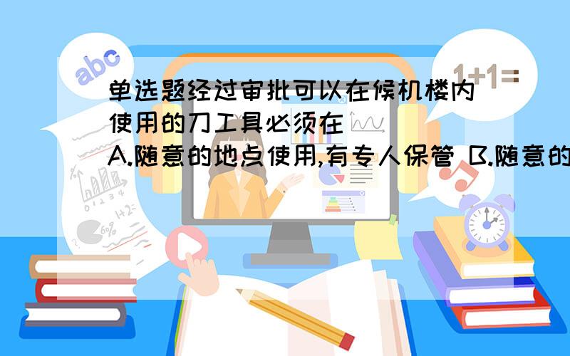 单选题经过审批可以在候机楼内使用的刀工具必须在 （ ） A.随意的地点使用,有专人保管 B.随意的地点使用,有人保管 C.固定的地点使用,有人保管 D.固定的地点使用,有专人保管.