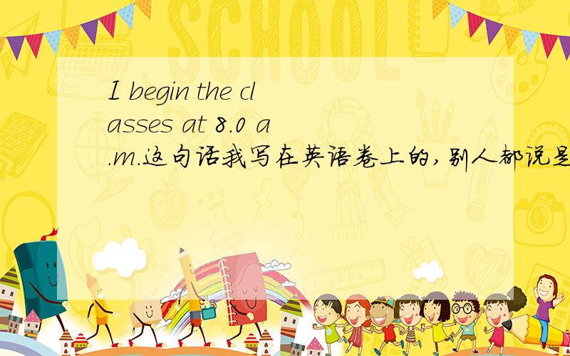 I begin the classes at 8.0 a.m.这句话我写在英语卷上的,别人都说是classes begin 这个是错的,我也这么觉得,给我个正确答案行不?