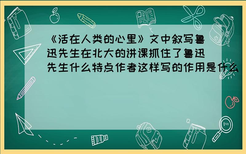 《活在人类的心里》文中叙写鲁迅先生在北大的讲课抓住了鲁迅先生什么特点作者这样写的作用是什么