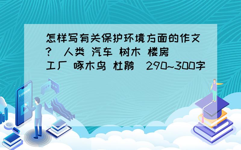 怎样写有关保护环境方面的作文?(人类 汽车 树木 楼房 工厂 啄木鸟 杜鹃)290~300字