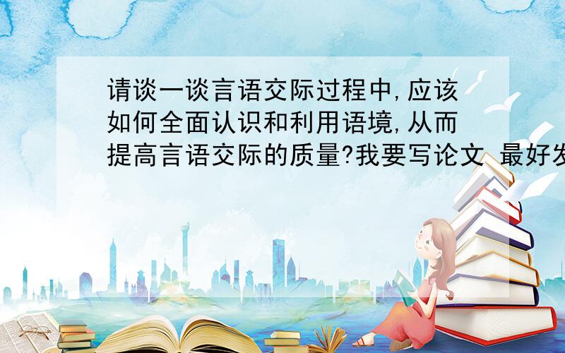 请谈一谈言语交际过程中,应该如何全面认识和利用语境,从而提高言语交际的质量?我要写论文 最好发多点