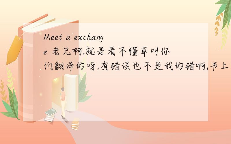 Meet a exchange 老兄啊,就是看不懂草叫你们翻译的呀,有错误也不是我的错啊,书上就是这样,我只是照样打上来而已,对我发什么火啊,自己答不出来还说有问题