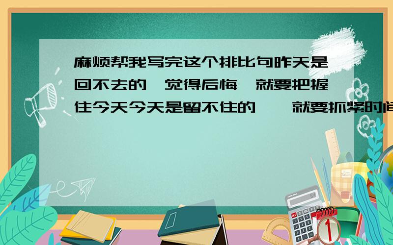 麻烦帮我写完这个排比句昨天是回不去的,觉得后悔,就要把握住今天今天是留不住的,,就要抓紧时间未来是 的,,就要 .