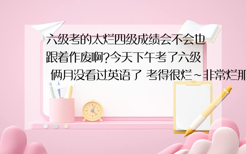 六级考的太烂四级成绩会不会也跟着作废啊?今天下午考了六级 俩月没看过英语了 考得很烂~非常烂那种~这样一来四级成绩会不会也跟着作废啊?