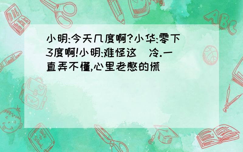 小明:今天几度啊?小华:零下3度啊!小明:难怪这麼冷.一直弄不懂,心里老憋的慌