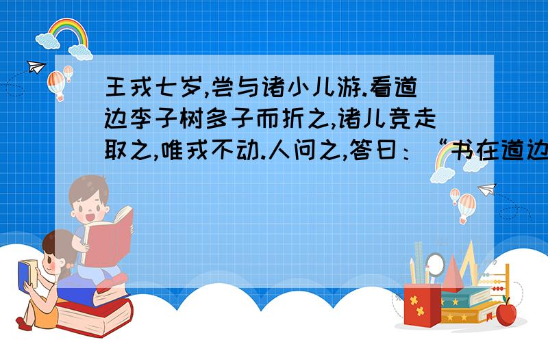 王戎七岁,尝与诸小儿游.看道边李子树多子而折之,诸儿竞走取之,唯戎不动.人问之,答曰：“书在道边而多子,此必苦李.”取之,信然.1请翻译“看道边李子树多子而折之,诸儿竞走取之,唯戎不动