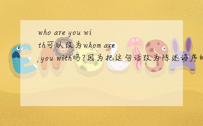 who are you with可以改为whom are you with吗?因为把这句话改为陈述语序的话就是you are with who/whome,这样看who/whom应该是宾语的啊,为什么用who呢?