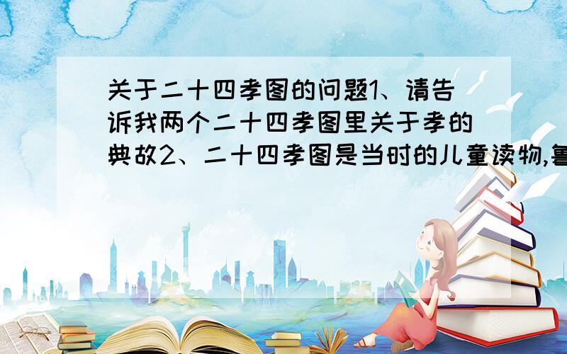 关于二十四孝图的问题1、请告诉我两个二十四孝图里关于孝的典故2、二十四孝图是当时的儿童读物,鲁迅忆述儿时阅读感受,着重抨击了其中那几则故事?为什么要抨击它们?