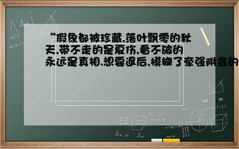 “假象都被珍藏,落叶飘零的秋天,带不走的是夏伤,看不破的永远是真相.想要退后,模糊了牵强附会的伤”