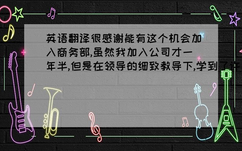 英语翻译很感谢能有这个机会加入商务部,虽然我加入公司才一年半,但是在领导的细致教导下,学到了许多.没有他们的帮助我是不会取得进步的.在新部门我需要从0学起,希望我能很快掌握要领