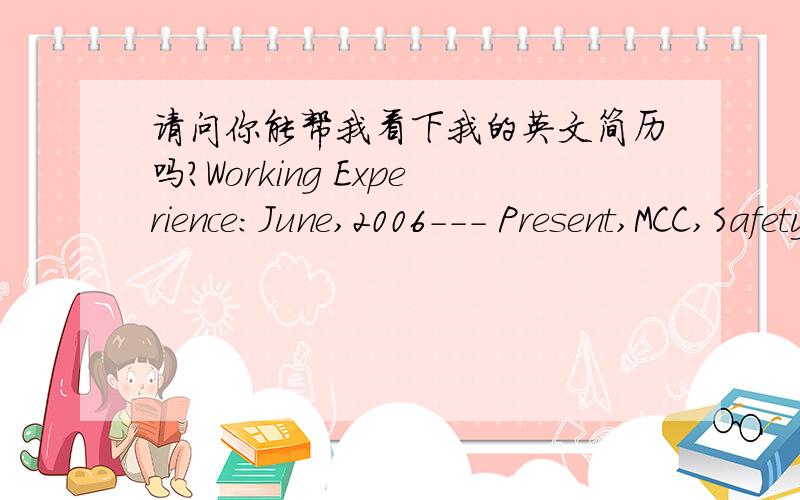 请问你能帮我看下我的英文简历吗?Working Experience:June,2006--- Present,MCC,Safety SupervisorDescription of Job:⊙ Establish the annual EHS objectives and planning,Develop,implement,and manage safety SOP and procedures to fulfill above