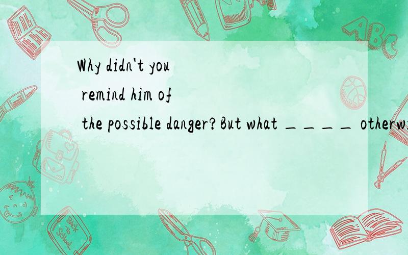 Why didn't you remind him of the possible danger?But what ____ otherwise?He never listens to me．A．could I do B．could I have done C．should I do D．must I have done