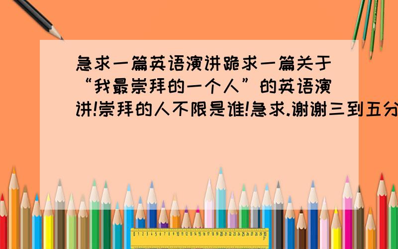 急求一篇英语演讲跪求一篇关于“我最崇拜的一个人”的英语演讲!崇拜的人不限是谁!急求.谢谢三到五分钟