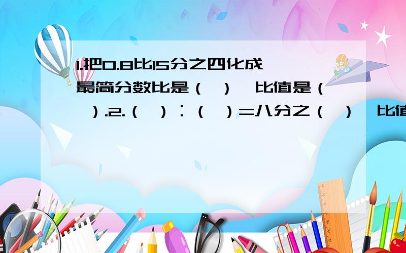 1.把0.8比15分之四化成最简分数比是（ ）,比值是（ ）.2.（ ）：（ ）=八分之（ ）,比值是（ ）3.甲数是乙数的5倍,甲数与乙数的比是（ ）5分之三吨：400千克的比值是（ ）6.小圆的半径是4CM,