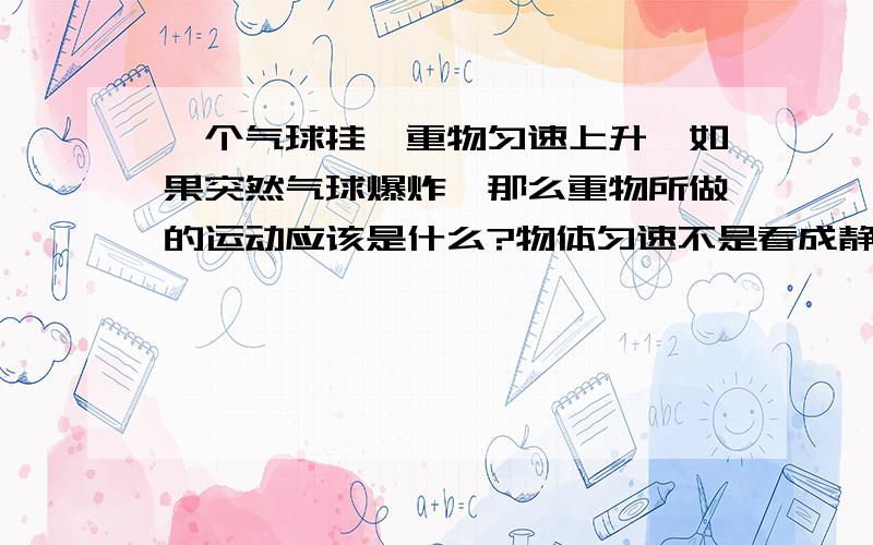 一个气球挂一重物匀速上升,如果突然气球爆炸,那么重物所做的运动应该是什么?物体匀速不是看成静止吗？那不应该立即降落吗？