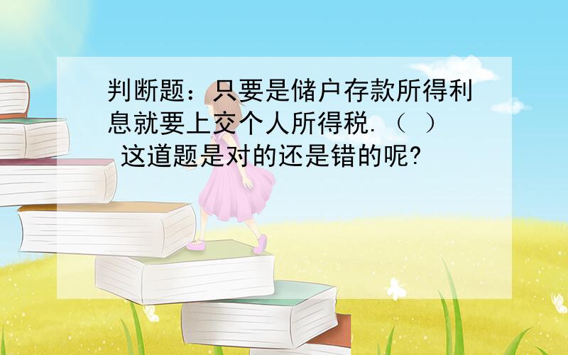 判断题：只要是储户存款所得利息就要上交个人所得税.（ ） 这道题是对的还是错的呢?