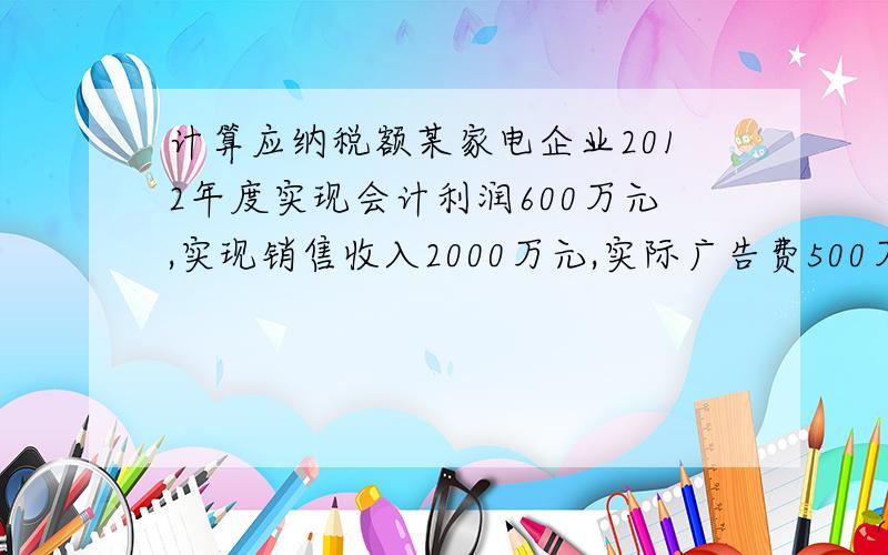 计算应纳税额某家电企业2012年度实现会计利润600万元,实现销售收入2000万元,实际广告费500万元已计入销售费用,某地区雪灾通过红十字会捐献100万元,技术转让收入120万元,企业新产品研制费用