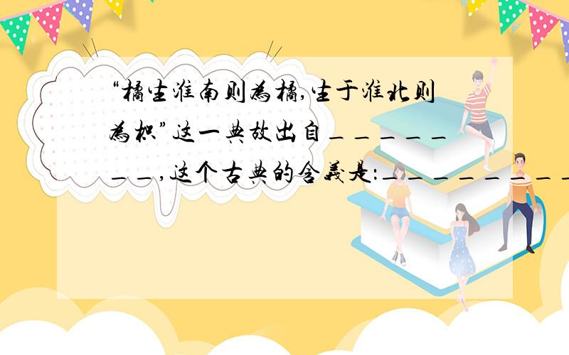 “橘生淮南则为橘,生于淮北则为枳”这一典故出自_______,这个古典的含义是：_______________________.