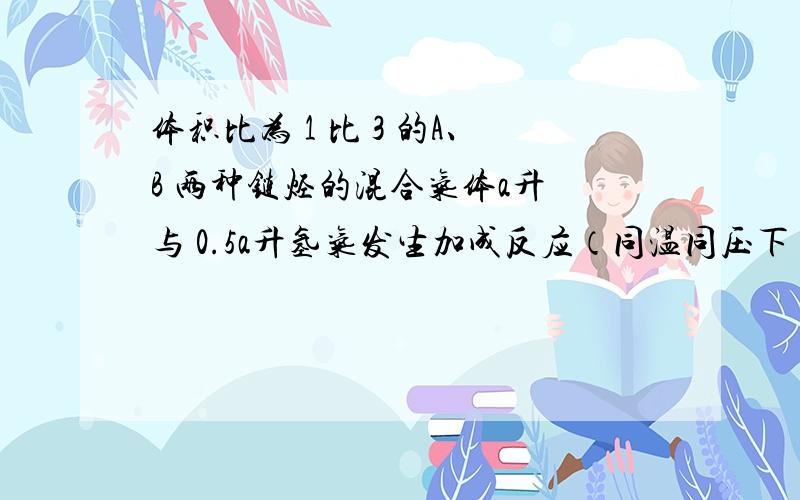 体积比为 1 比 3 的A、B 两种链烃的混合气体a升 与 0.5a升氢气发生加成反应（同温同压下） ,则A、B 两种链烃的通式可能为 CnH2n 和 CnH（2n-2）为什么!