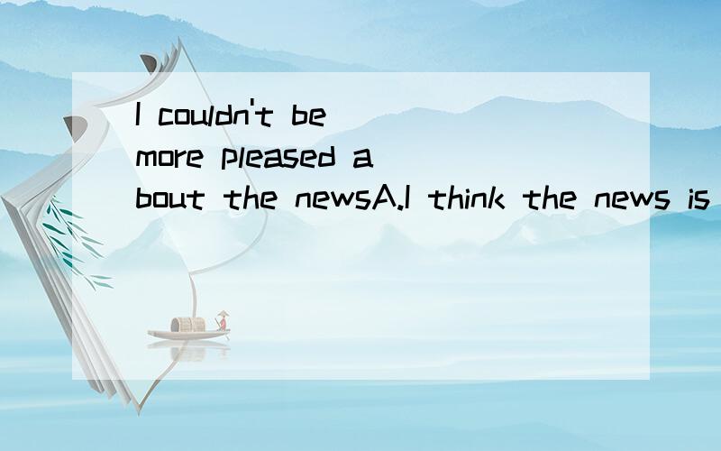 I couldn't be more pleased about the newsA.I think the news is rather disappointingB.I think the news is wonderfulC.I think the news is more or less pleasingD.I think the news is less pleasing than expected选哪个?中文翻译