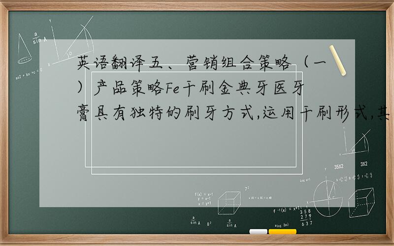 英语翻译五、营销组合策略（一）产品策略Fe干刷金典牙医牙膏具有独特的刷牙方式,运用干刷形式,其次金典牙医加入生物酶来提高产品性能,具有鲜明的个性,同其他牙膏具有强烈的区别,具有