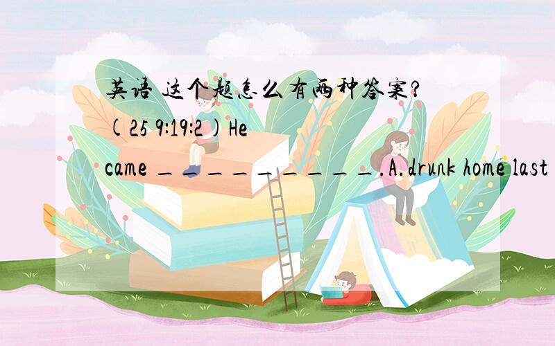 英语 这个题怎么有两种答案?(25 9:19:2)He came _________.A.drunk home last night   B.home last night drunkC.home drunk last night    D.last night home drunk这道题在在线自测中出现两次,答案分别是A和