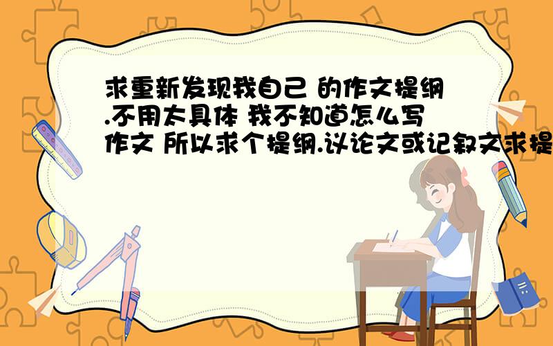 求重新发现我自己 的作文提纲.不用太具体 我不知道怎么写作文 所以求个提纲.议论文或记叙文求提纲和文中举得事例.请捍卫原创,为防止雷同,平中学子 请勿抄袭.