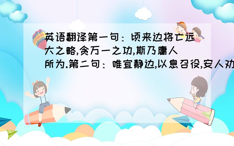 英语翻译第一句：顷来边将亡远大之略,贪万一之功,斯乃庸人所为.第二句：唯宜静边,以息召役,安人劝农,惠此中夏.