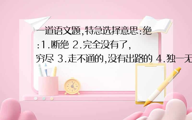 一道语文题,特急选择意思:绝:1.断绝 2.完全没有了,穷尽 3.走不通的,没有出路的 4.独一无二的,没有人能赶上的 5.极,最 6.绝对 7.绝句 a.斩尽杀绝( ) b.绝处逢生( ) c.络绎不绝( ) d.绝大多数( )好:1.2