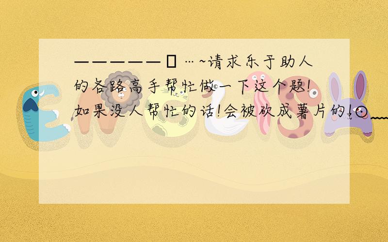 —————卐…~请求乐于助人的各路高手帮忙做一下这个题!如果没人帮忙的话!会被砍成薯片的!⊙﹏⊙~…卍—————