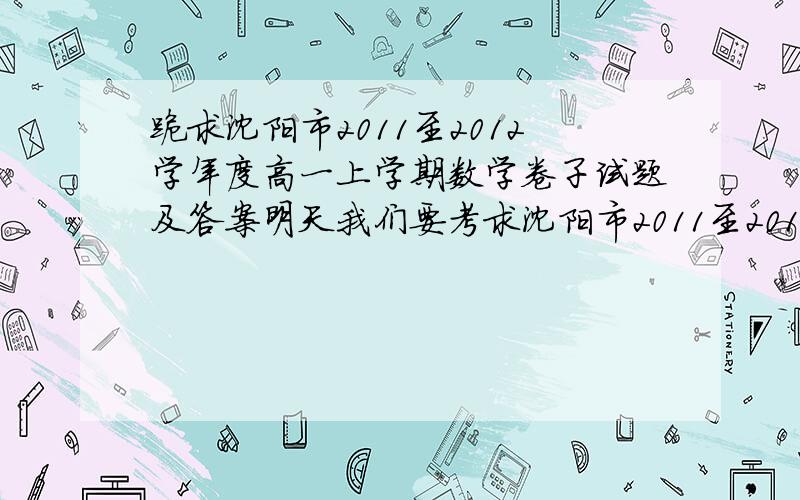 跪求沈阳市2011至2012学年度高一上学期数学卷子试题及答案明天我们要考求沈阳市2011至2012学年度高一上学期卷子,我想参考下