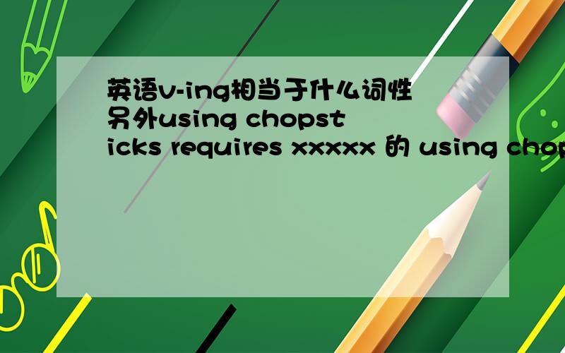 英语v-ing相当于什么词性另外using chopsticks requires xxxxx 的 using chopsticks 中文中我们说 使用筷子 这四个字是一个名词吗 还是 使用（ 动词）筷子（名词）是不是理解为使用筷子这件事情看成一