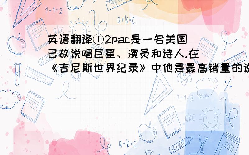 英语翻译①2pac是一名美国已故说唱巨星、演员和诗人.在《吉尼斯世界纪录》中他是最高销量的说唱歌手,在全球共卖出超过七千五百万张专辑.2pac的歌曲围绕暴力、黑人贫民区、种族主义、