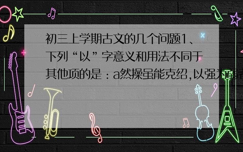 初三上学期古文的几个问题1、下列“以”字意义和用法不同于其他项的是：a然操虽能克绍,以强为弱者,非惟天时,抑亦人谋也.b百姓孰敢不箪食壶浆以迎将军者乎?c益州险塞,沃野千里,天府之