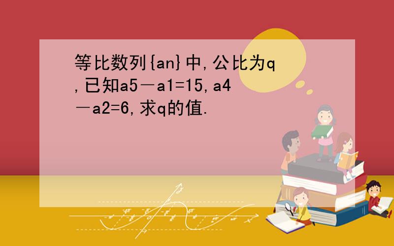 等比数列{an}中,公比为q,已知a5－a1=15,a4－a2=6,求q的值.