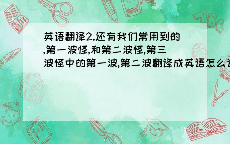 英语翻译2.还有我们常用到的,第一波怪,和第二波怪,第三波怪中的第一波,第二波翻译成英语怎么说,到麻烦列举下第一波,第三波,以及第10波,第13波~