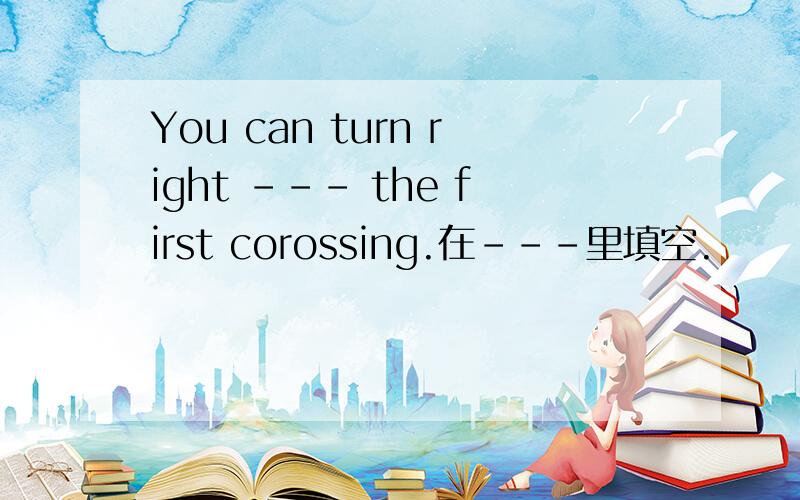 You can turn right --- the first corossing.在---里填空.