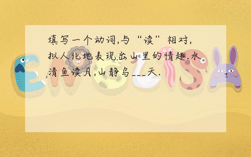 填写一个动词,与“读”相对,拟人化地表现出山里的情趣.水清鱼读月,山静鸟___天.