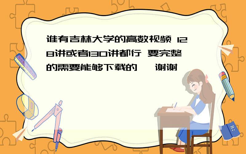 谁有吉林大学的高数视频 128讲或者130讲都行 要完整的需要能够下载的   谢谢