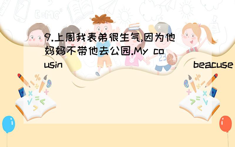 9.上周我表弟很生气,因为他妈妈不带他去公园.My cousin ______ _____beacuse his mother ______ _____ him ______ the park.6.2008年8月我到北京.I ____ ____Beijing _____August in 2008.4.昨晚他做作业和清洁地板.He_____ his __