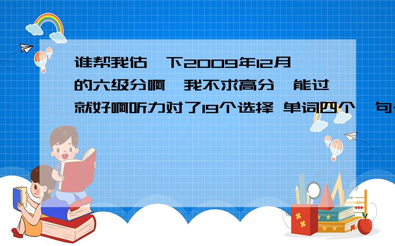 谁帮我估一下2009年12月的六级分啊,我不求高分,能过就好啊听力对了19个选择 单词四个,句子两个 快速阅读 对 6个 阅读理解 填空对1个 选择10个对6个 完形对了 11个 翻译对了 3个 作文一般 能